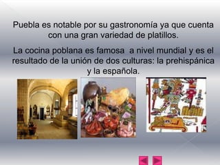 Puebla es notable por su gastronomía ya que cuenta con una gran variedad de platillos.La cocina poblana es famosa  a nivel mundial y es el resultado de la unión de dos culturas: la prehispánica y la española.