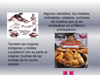 Algunos utensilios: los metates, molcajetes, cedazos, cucharas de madera que ya se empleaban en el México prehispánico.También las mujeres indígenas y criollas cumplieron con su parte al originar muchas de las recetas de la cocina popular.