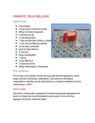 PIMIENTO ROJO RELLENO
Ingredientes
6 pimientos
1/2 kg carne molida de cerdo
200 gr chorizo/ longaniza
2 dientes de ajo
½ cebollapicada
1 taza de jitomate molido y colado
1 cda. De semillas de cilantro
c/s de sal y pimiento
para la salsa blanca
½ lt leche
50 gr mantequilla
1 yema
1cda. Maicena
½ taza de crema
400gr.Manchego o chihuahua
Procedimiento
Freír el ajo y la cebolla,chorizo ya que este dorado agregar la carne,
dejar cocinar 5 pimientos, rellenarlos, colocarlos en refractario
engrasado y cubrirlos con la salsa blanca y el queso meterlos al horno
media hora a 180℃
Para la salsa
Derretir la mantequilla y agregar la maicena enseguida agregamos la
leche sin dejar de mover temperar la yema junto con la crema y
agregar a la leche, rectificar sazón.
 