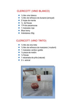 CLERICOTT (VINO BLANCO)
½ litro vino blanco
½ litro de refresco de durazno (ameyal)
2 hojas de menta
¼ de fresas
174 de zarzamoras
1 manzana roja
Blue berry
Arándanos 50g
CLERICOTT (VINO TINTO)
½ litro de vino tinto
½ litro de refresco de manzana ( mudent)
1 manzana verde o golde
¼ pieza de melón
¼ fresas
1 rebanada de piña (natural)
2 c. azúcar
 
