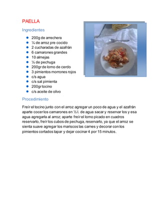 PAELLA
Ingredientes
200g de arrechera
¼ de arroz pre cocido
2 cucharadas de azafrán
6 camarones grandes
10 almejas
¼ de pechuga
200grde lomo de cerdo
3 pimientos morrones rojos
c/s agua
c/s sal pimienta
200grtocino
c/s aceite de olivo
Procedimiento
Freír el tocino junto con el arroz agregar un poco de agua y el azafrán
aparte cocerlos camarones en ½ l. de agua sacar y reservar los y esa
agua agregarla al arroz; aparte freírel lomo picado en cuadros
reservarlo, freír los cubos de pechuga, reservarlo, ya que el arroz se
sienta suave agregar los mariscos las carnes y decorar con los
pimientos cortados tapar y dejar cocinar 4 por 15 minutos.
 