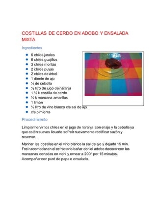 COSTILLAS DE CERDO EN ADOBO Y ENSALADA
MIXTA
Ingredientes
6 chiles jarales
6 chiles guajillos
3 chiles moritas
2 chiles puyas
2 chiles de árbol
1 diente de ajo
¼ de cebolla
½ litro de jugo de naranja
1 ½ k costilla de cerdo
½ k manzana amarillas
1 limón
½ litro de vino blanco c/s sal de ajo
c/s pimienta
Procedimiento
Limpiar hervir los chiles en el jugo de naranja con el ajo y la cebolla ya
que estén suaves licuarlo sofreírnuevamente rectificar sazón y
reservar.
Marinar las costillas en el vino blanco la sal de ajo y dejarlo 15 min.
Freír acomodaren el refractario bañar con el adobo decorarcon las
manzanas cortadas en vichi y ornear a 200 por 15 minutos.
Acompañar con puré de papa o ensalada.
 