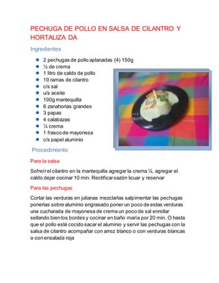 PECHUGA DE POLLO EN SALSA DE CILANTRO Y
HORTALIZA DA
Ingredientes
2 pechugas de pollo aplanadas (4) 150g
½ de crema
1 litro de caldo de pollo
10 ramas de cilantro
c/s sal
u/s aceite
100g mantequilla
6 zanahorias grandes
3 papas
4 calabazas
¼ crema
1 frasco de mayonesa
c/s papel aluminio
Procedimiento
Para la salsa
Sofreírel cilantro en la mantequilla agregar la crema ¼, agregar el
caldo dejar cocinar 10 min. Rectificarsazón licuar y reservar
Para las pechugas
Cortar las verduras en julianas mezclarlas salpimentar las pechugas
ponerlas sobre aluminio engrasado poner un poco de estas verduras
una cucharada de mayonesa de crema un poco de sal enrollar
sellando bien los bordes y cocinar en baño maría por 20 min. O hasta
que el pollo esté cocido sacar el aluminio y servir las pechugas con la
salsa de cilantro acompañar con arroz blanco o con verduras blancas
o con ensalada roja
 