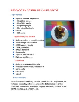PESCADO EN COSTRA DE CHILES SECOS
Ingredientes
8 piezas de filete de pescado
100kg Chile ancho
100kg Chile pasilla
100kg chile guajillo
150 g piloncillo picado
c/s sal
100 lt aceite
Ingredientes para la salsa
3 piezas chile ancho partido en trozos
250 lt vinagre de manzana
500 lt jugo de naranja
250 kg piloncillo
2 hojas de laurel
5piezas ajo
2 piscas orégano seco
2 piscas tomillo seco
Guarnición
8 piezas guayabas sin semilla
8piezas ciruelas rojas partidas en 4
Mantequilla
c/s azúcar
c/s sal
Procedimiento
Picar finamente los chiles y mezclar con el piloncillo, salpimentar los
filetes de pescado y cubrir con una costra de la mezcla de chiles,
colocaren una charola, bañar con un poco de aceite y hornear a 180
por 15 minutos aproximadamente.
 