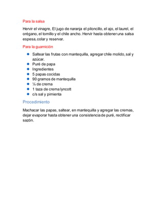Para la salsa
Hervir el vinagre, El jugo de naranja el piloncillo, el ajo, el laurel, el
orégano, el tomillo y el chile ancho. Hervir hasta obteneruna salsa
espesa,colar y reservar.
Para la guarnición
Saltear las frutas con mantequilla, agregar chile molido,sal y
azúcar.
Puré de papa
Ingredientes
5 papas cocidas
90 gramos de mantequilla
¼ de crema
1 taza de crema lyncott
c/s sal y pimienta
Procedimiento
Machacar las papas, saltear, en mantequilla y agregar las cremas,
dejar evaporar hasta obtener una consistenciade puré, rectificar
sazón.
 
