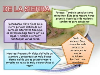 Pachamanca: Plato típico de la
sierra peruana elaborado con
carne de diferentes tipos que
es enterrada bajo tierra junto a
papas, y hierbas diversas y
humitas por varias horas.
Patasca: También conocido como
mondongo. Esta sopa macera horas
sobre el fuego bajo de maderos
candentes para sancochar
Caldo de
cabeza: Sopa
sancochada de
cabeza de
carnero, en la
que se
adicionan
hierbas como
culantro y
perejil.
Humitas: Preparación típica del Valle del
Mantaro y preparada con maíz blanco
tierno molido que es posteriormente
envuelto en hojas de maíz y sancochado al
vapor.
 