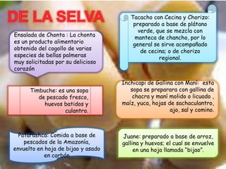 Ensalada de Chonta : La chonta
es un producto alimentario
obtenido del cogollo de varias
especies de bellas palmeras
muy solicitadas por su delicioso
corazón
Juane: preparado a base de arroz,
gallina y huevos; el cual se envuelve
en una hoja llamada “bijao”.
Tacacho con Cecina y Chorizo:
preparado a base de plátano
verde, que se mezcla con
manteca de chancho, por lo
general se sirve acompañado
de cecina; o de chorizo
regional.
Inchicapi de Gallina con Maní: esta
sopa se preparara con gallina de
chacra y maní molido o licuado ,
maíz, yuca, hojas de sachaculantro,
ajo, sal y comino.
Timbuche: es una sopa
de pescado fresco,
huevos batidos y
culantro.
Patarashca: Comida a base de
pescados de la Amazonía,
envuelto en hoja de bijao y asado
en carbón
 