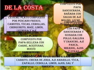 Papa rellena: es
un plato
compuesto por
papa rellena con
carne, aceitunas,
huevo
sancochado,
cebollas y ají
huancaína: plato
compuesto por
papa
sancochada,
bañada con
salsa de ají
molido, leche,
aceite y queso
fresco.
Carapulcra:
potaje hecho
con papa
sancochada y
guisada con
pollo, gallina
y chancho, ají
panca,
mirasol, ajos
y otras
especias
Ceviche: plato compuesto
por pescado fresco,
camotes, yucas, cebollas,
chinguirito, maíz, limón,
lechuga y ají
Cabrito: plato tipico hecho a base de
cabrito, chicha de jora, aji amarillo, yuca,
zapallo, cebolla, limón, ajos, sal y
pimienta
 