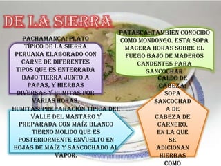 Pachamanca: Plato
típico de la sierra
peruana elaborado con
carne de diferentes
tipos que es enterrada
bajo tierra junto a
papas, y hierbas
diversas y humitas por
varias horas.
Patasca: También conocido
como mondongo. Esta sopa
macera horas sobre el
fuego bajo de maderos
candentes para
sancochar
Caldo de
cabeza:
Sopa
sancochad
a de
cabeza de
carnero,
en la que
se
adicionan
hierbas
como
Humitas: Preparación típica del
Valle del Mantaro y
preparada con maíz blanco
tierno molido que es
posteriormente envuelto en
hojas de maíz y sancochado al
vapor.
 