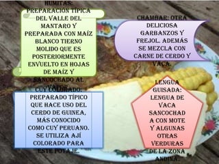 Humitas:
Preparación típica
del Valle del
Mantaro y
preparada con maíz
blanco tierno
molido que es
posteriormente
envuelto en hojas
de maíz y
sancochado al
vapor.
Chambar: Otra
deliciosa
garbanzos y
frejol. Además
se mezcla con
carne de cerdo y
vaca.
Cuy colorado:
Preparado típico
que hace uso del
cerdo de Guinea,
más conocido
como cuy peruano.
Se utiliza ají
colorado para
este potaje.
Lengua
guisada:
Lengua de
vaca
sancochad
a con mote
y algunas
otras
verduras
de la zona
andina.
 