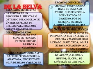 Ensalada de Chonta :
La chonta es un
producto alimentario
obtenido del cogollo de
varias especies de
bellas palmeras muy
solicitadas por su
delicioso corazón
Juane: preparado a base
de arroz, gallina y
huevos; el cual se
envuelve en una hoja
llamada “bijao”.
Tacacho con Cecina y
Chorizo: preparado a
base de plátano
verde, que se mezcla
con manteca de
chancho, por lo
general se sirve
acompañado de cecina;
o de chorizo regional.Inchicapi de Gallina con
Maní: esta sopa se
preparara con gallina de
chacra y maní molido o
licuado , maíz, yuca, hojas
de sachaculantro, ajo,
sal y comino.
Timbuche: es una
sopa de pescado
fresco, huevos
batidos y
culantro.
Patarashca: Comida a
base de pescados de la
Amazonía, envuelto en
hoja de bijao y asado en
carbón
 