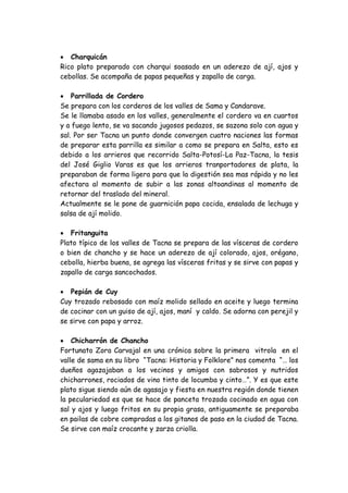  Charquicán 
Rico plato preparado con charqui soasado en un aderezo de ají, ajos y cebollas. Se acompaña de papas pequeñas y zapallo de carga. 
 Parrillada de Cordero 
Se prepara con los corderos de los valles de Sama y Candarave. 
Se le llamaba asado en los valles, generalmente el cordero va en cuartos y a fuego lento, se va sacando jugosos pedazos, se sazona solo con agua y sal. Por ser Tacna un punto donde convergen cuatro naciones las formas de preparar esta parrilla es similar a como se prepara en Salta, esto es debido a los arrieros que recorrido Salta-Potosí-La Paz-Tacna, la tesis del José Giglio Varas es que los arrieros tranportadores de plata, la preparaban de forma ligera para que la digestión sea mas rápida y no les afectara al momento de subir a las zonas altoandinas al momento de retornar del traslado del mineral. 
Actualmente se le pone de guarnición papa cocida, ensalada de lechuga y salsa de ají molido. 
 Fritanguita 
Plato típico de los valles de Tacna se prepara de las vísceras de cordero o bien de chancho y se hace un aderezo de ají colorado, ajos, orégano, cebolla, hierba buena, se agrega las vísceras fritas y se sirve con papas y zapallo de carga sancochados. 
 Pepián de Cuy 
Cuy trozado rebosado con maíz molido sellado en aceite y luego termina de cocinar con un guiso de ají, ajos, maní y caldo. Se adorna con perejil y se sirve con papa y arroz. 
 Chicharrón de Chancho 
Fortunato Zora Carvajal en una crónica sobre la primera vitrola en el valle de sama en su libro “Tacna: Historia y Folklore” nos comenta “… los dueños agazajaban a los vecinos y amigos con sabrosos y nutridos chicharrones, rociados de vino tinto de locumba y cinto…”. Y es que este plato sigue siendo aún de agasajo y fiesta en nuestra región donde tienen la peculariedad es que se hace de panceta trozada cocinado en agua con sal y ajos y luego fritos en su propia grasa, antiguamente se preparaba en pailas de cobre compradas a los gitanos de paso en la ciudad de Tacna. Se sirve con maíz crocante y zarza criolla. 
 