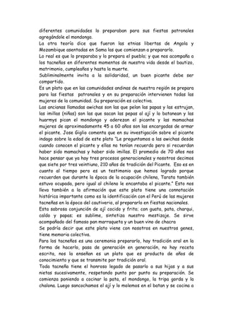 diferentes comunidades lo preparaban para sus fiestas patronales agregándole el mondongo. 
La otra teoría dice que fueron las etnias libertas de Angola y Mozambique asentadas en Sama las que comienzan a prepararlo. 
Lo real es que lo preparaba y lo prepara el pueblo; y que nos acompaña a los tacneños en diferentes momentos de nuestra vida desde el bautizo, matrimonio, cumpleaños y hasta la muerte. 
Subliminalmente invita a la solidaridad, un buen picante debe ser compartido. 
Es un plato que en las comunidades andinas de nuestra región se prepara para las fiestas patronales y en su preparación intervienen todas las mujeres de la comunidad. Su preparación es colectiva. 
Las ancianas llamadas awichas son las que pelan las papas y las estrujan, las imillas (niñas) son las que sacan las pepas al ají y lo batanean y las huarmys pican el mondongo y aderezan el picante y las mamachas mujeres de aproximadamente 45 a 60 años son las encargadas de armar el picante. Jose Giglio comenta que en su investigación sobre el picante indago sobre la edad de este plato “Le preguntamos a las awichas desde cuando conocen el picante y ellas no tenían recuerdo pero si recuerdan haber sido mamachas y haber sido imillas. El promedio de 70 años nos hace pensar que ya hay tres procesos generacionales y nosotros decimos que siete por tres veintiuno, 210 años de tradición del Picante. Eso es en cuanto al tiempo pero es un testimonio que hemos logrado porque recuerden que durante la época de la ocupación chilena, Tarata también estuvo ocupada, pero igual al chileno le encantaba el picante.” Esto nos lleva también a la afirmación que este plato tiene una connotación histórica importante como es la identificación con el Perú de las mujeres tacneñas en la época del cautiverio, al prepararlo en fiestas nacionales. 
Esta sabrosa conjunción de ají cocido y frito; con guata, pata, charqui, caldo y papas; es sublime, sintetiza nuestro mestizaje. Se sirve acompañado del famoso pan marraqueta y un buen vino de chacra 
Se podría decir que este plato viene con nosotros en nuestros genes, tiene memoria colectiva. 
Para los tacneños es una ceremonia prepararlo, hay tradición oral en la forma de hacerlo, pasa de generación en generación, no hay receta escrita, nos la enseñan es un plato que es producto de años de conocimiento y que se transmite por tradición oral. 
Toda tacneña tiene el honroso legado de pasarlo a sus hijas y a sus nietas sucesivamente, respetando punto por punto su preparación. Se comienza poniendo a cocinar la pata, el mondongo, la tripa gorda y la chalona. Luego sancochamos el ají y lo molemos en el batan y se cocina a  