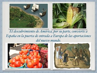 El descubrimiento de América, por su parte, convierte a 
España en la puerta de entrada a Europa de las aportaciones 
del nuevo mundo. 
 