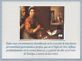 Todas estas circunstancias desembocan en la creación de una fuerte 
personalidad gastronómica propia, que en el Siglo de Oro, influye 
profundamente en la cocina francesa, y a partir de ahí, en el resto 
de Europa, a través de las cortes. 
 