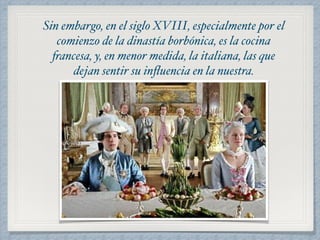 Sin embargo, en el siglo XVIII, especialmente por el 
comienzo de la dinastía borbónica, es la cocina 
francesa, y, en menor medida, la italiana, las que 
dejan sentir su influencia en la nuestra. 
 
