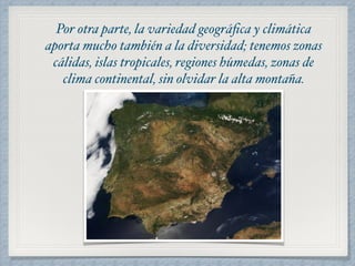 Por otra parte, la variedad geográfica y climática 
aporta mucho también a la diversidad; tenemos zonas 
cálidas, islas tropicales, regiones húmedas, zonas de 
clima continental, sin olvidar la alta montaña. 
 