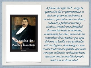 A finales del siglo XIX, surge la 
generación del 27 gastronómica, es 
decir, un grupo de periodistas y 
escritores, que empiezan a recopilar, 
redactar, y publicar recetas y 
técnicas, creando una identidad 
desconocida hasta el momento, 
considerada, por ellos, mezcla de las 
costumbres de los pueblos que aquí 
dejaron su huella, y las profundas 
raíces religiosas, dando lugar a una 
cocina tradicional española, que como 
concepto culinario, evoluciona hasta 
alcanzar una personalidad propia 
dentro de su diversidad. 
 