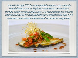 A partir del siglo XX, la cocina española empieza a ser conocida 
mundialmente a través de platos y costumbres características 
(tortilla, jamón serrano, paella, tapeo…) y, más adelante, por el fuerte 
espíritu creativo de los chefs españoles que a principios del siglo XXI 
alcanzan reconocimiento internacional en cocina de vanguardia. 
