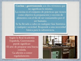 Cocina y gastronomía son dos términos que 
no significan lo mismo.! 
La cocina es el conjunto de prácticas que tienen 
como objetivo la preparación y cocción de 
alimentos con el fin de ser consumidos por el 
ser humano.! 
Se ha llevado a cabo en cualquier fase histórica 
y cualquier sociedad. Responde a una necesidad 
básica para la subsistencia.! 
Según la Real Academia 
Española, Gastronomía 
puede significar: ! 
-El arte de preparar una buena 
comida. 
-La afición a comer 
regaladamente.! 
 