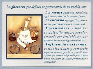 Los factores que definen la gastronomía de un pueblo, son: 
-Los recursos:(pesca, ganadería, 
agricultura, aportan la mateira prima)." 
-El entorno:(geografía, clima, 
costas, que condicionan los recursos)." 
-Costumbres y hábitos 
sociales:(! 
la cultura popular, 
formada por festividades, que 
generan tradiciones gastronómicas)." 
-Influencias externas, 
comunicaciones y comercio 
(aportan técnicas, productos y tradiciones 
ajenas que vamos adoptando poco a poco 
hasta conseguir que estén perfectamente 
arraigadas). 
 