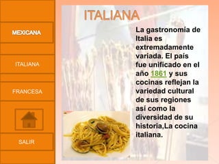 La gastronomía de
           Italia es
           extremadamente
           variada. El país
ITALIANA   fue unificado en el
           año 1861 y sus
           cocinas reflejan la
FRANCESA   variedad cultural
           de sus regiones
           así como la
           diversidad de su
           historia,La cocina
           italiana.
 SALIR
 