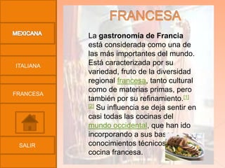 La gastronomía de Francia
           está considerada como una de
           las más importantes del mundo.
ITALIANA   Está caracterizada por su
           variedad, fruto de la diversidad
           regional francesa, tanto cultural
           como de materias primas, pero
FRANCESA
           también por su refinamiento.[1]
           [2] Su influencia se deja sentir en

           casi todas las cocinas del
           mundo occidental, que han ido
           incorporando a sus bases
 SALIR     conocimientos técnicos de la
           cocina francesa.
 