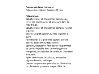 Pommes de terre lyonnaisePréparation : 35 min Cuisson :30 minPréparation :Eplucher, laver et émincer les pommes de terre. Les placer au fur et à mesure dans de l’eau froide.Eplucher, laver et émincer les oignons. Hacher le persil.Beurrer un plat à gratin. Mettre le gratin à cuire.Faire blondir à la poêle les oignons avec le beurre, assaisonner, débarrasser.Egoutter, éponger et faire sauter les pommes de terre à la poêle dans un mélange huile margarine, assaisonner, et continuer la cuisson à couvert.Après 10 minutes de cuisson, ajouter les oignons blondis, mélanger.Dresser les pommes lyonnaise en dôme dans un plat creux, parsemer de persil haché