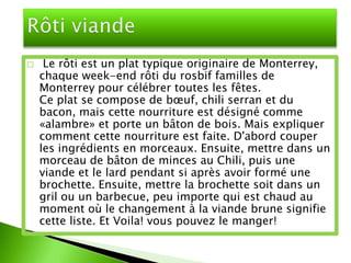     Le rôti est un plat typique originaire de Monterrey,
    chaque week-end rôti du rosbif familles de
    Monterrey pour célébrer toutes les fêtes.
    Ce plat se compose de bœuf, chili serran et du
    bacon, mais cette nourriture est désigné comme
    «alambre» et porte un bâton de bois. Mais expliquer
    comment cette nourriture est faite. D'abord couper
    les ingrédients en morceaux. Ensuite, mettre dans un
    morceau de bâton de minces au Chili, puis une
    viande et le lard pendant si après avoir formé une
    brochette. Ensuite, mettre la brochette soit dans un
    gril ou un barbecue, peu importe qui est chaud au
    moment où le changement à la viande brune signifie
    cette liste. Et Voila! vous pouvez le manger!
 