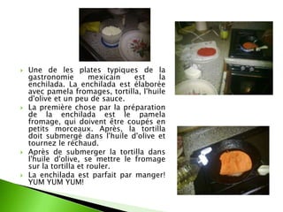    Une de les plates typiques de la
    gastronomie         mexicain  est    la
    enchilada. La enchilada est élaborée
    avec pamela fromages, tortilla, l'huile
    d'olive et un peu de sauce.
   La première chose par la préparation
    de la enchilada est le pamela
    fromage, qui doivent être coupés en
    petits morceaux. Après, la tortilla
    doit submergé dans l'huile d'olive et
    tournez le réchaud.
   Après de submerger la tortilla dans
    l'huile d'olive, se mettre le fromage
    sur la tortilla et rouler.
   La enchilada est parfait par manger!
    YUM YUM YUM!
 