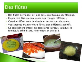    Des flûtes de viande, est une autre plat typique du Mexique.
   Ils peuvent être préparés avec des charges différents.
   Certaines flûtes sont de viande et autres sont de poulet.
   Vous pouvez manger votre flûtes avec différents additifs.
   Ce sont généralement préparés avec l’avocat, la laitue, le
    tomate, la crème sure, le formage, et de salsa.
 