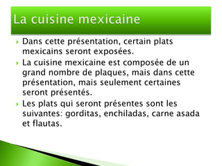    Dans cette présentation, certain plats
    mexicains seront exposées.
   La cuisine mexicaine est composée de un
    grand nombre de plaques, mais dans cette
    présentation, mais seulement certaines
    seront présentés.
   Les plats qui seront présentes sont les
    suivantes: gorditas, enchiladas, carne asada
    et flautas.
 