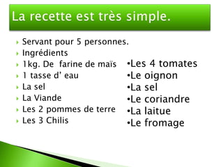    Servant pour 5 personnes.
   Ingrédients
   1kg. De farine de maïs •Les 4 tomates
   1 tasse d’ eau          •Le oignon
   La sel                  •La sel
   La Viande               •Le coriandre
   Les 2 pommes de terre •La laitue
   Les 3 Chilis            •Le fromage
 