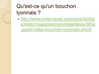 Qu'est-ce qu'un bouchon
lyonnais ?
 http://www.linternaute.com/sortir/sortie
s/resto/magazine/reportage/tests/08/le
-garet/video-bouchon-lyonnais.shtml
 