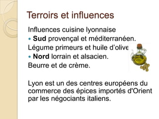 Terroirs et influences
Influences cuisine lyonnaise
 Sud provençal et méditerranéen.
Légume primeurs et huile d’olive.
 Nord lorrain et alsacien.
Beurre et de crème.
Lyon est un des centres européens du
commerce des épices importés d'Orient
par les négociants italiens.
 