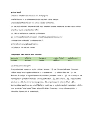 Vrai ou faux ?
Une sauce forestière est une sauce aux champignons
Une île flottante et un gâteau au chocolat avec de la crème anglaise
Une salade de Chabichou est une salade avec des petits choux
Les macarons sont faits avec de la farine, de la poudre d’amande, du beurre, des œufs et un parfum
Un pot-au-feu est un plat cuit sur le feu
Les Français mangent les escargots en persillade
Les pommes de terre sarladaises sont cuites à l’eau et parsemée de persil
Le foie gras est un aliment cru et diététique 
Un Paris-Brest est un gâteau à la crème
Le Clafouti se fait avec des cerises
Complétez le texte avec les mots suivants :
surmonter officielle banquets maître d’hôtel ravitaillement
château poisson suicide célèbres lettre
Vatel, le cuisinier désespéré
François Vatel est sans doute un des cuisiniers les plus … (1)... de l’histoire de France. Tristement
célèbre puisqu’on se rappelle surtout de lui à cause de son … (2)...raconté dans une … (3)...de
Madame de Sévigné. François Vatel était au service du prince De Condé au … (4)...de Chantilly. En fait,
rien ne prouve qu’il ait vraiment été cuisinier, sa fonction … (5)...était celle de… (6)...: il organisait les
achats et le … (7)...Au dernier jour des grands … (8)... organisés par le roi Louis XIV, le … (9)...
commandé par Vatel n’est pas arrivé ? La honte causée par ce contretemps était impossible à … (10)...
pour le maître d’hôtel puisqu’il s’est poignardé. Gérard Depardieu a interprété ce « cuisinier »
désespéré dans un film de Roland Joffé.
 
