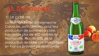 La Normandie, et notamment le
Calvados, sont célèbres pour leur
production de pommes à cidre.
Il en existe plus de 400 variétés en
Normandie. Plus de 60% de la
production de cidre commercialisée
en France provient de Normandie.
• Le cidre de
Normandie
 