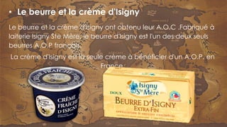 Le beurre et la crème d'Isigny ont obtenu leur A.O.C .Fabriqué à
laiterie Isigny Ste Mère, le beurre d'Isigny est l'un des deux seuls
beurres A.O.P français.
La crème d'Isigny est la seule crème à bénéficier d'un A.O.P. en
France.
• Le beurre et la crème d'Isigny
 