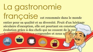 La gastronomie
française est renommée dans le monde
entier pour sa qualité et sa diversité. Fruit d’un héritage
séculaire d’exception, elle est pourtant en constante
évolution grâce à des chefs qui ne cessent de la revisiter afin
de toujours plus nous surprendre et nous satisfaire.
 
