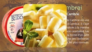 • La bêtise de Cambrai
La bêtise de Cambrai est une
friandise élaborée à Cambrai. Il s'agit
de bonbons aromatisés à la menthe
et rayés de sucre caramélisé. Les
bêtises ont la forme d'un petit
coussin et sont une des confiseries
traditionnelles les plus connues.
 