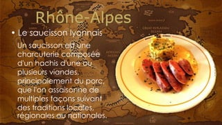 Un saucisson est une
charcuterie composée
d'un hachis d'une ou
plusieurs viandes,
principalement du porc,
que l'on assaisonne de
multiples façons suivant
des traditions locales,
régionales ou nationales.
• Le saucisson lyonnais
 