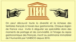 On peut découvrir toute la diversité et la richesse des
territoires français à travers leur gastronomie. Chaque région
de France vous invite à déguster ses spécialités dans des
moments de partage et de convivialité, à l’image du repas
gastronomique des Français, inscrit au patrimoine immatériel
de l’Humanité par l’UNESCO depuis 2010.
 