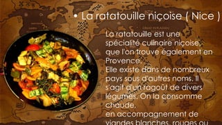 La ratatouille est une
spécialité culinaire niçoise,
que l'on trouve également en
Provence.
Elle existe dans de nombreux
pays sous d'autres noms. Il
s'agit d'un ragoût de divers
légumes. On la consomme
chaude,
en accompagnement de
• La ratatouille niçoise ( Nice )
 