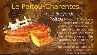 Le Broyé du Poitou ou le
broyé poitevin est un
gâteau plat fait de sucre,
de farine, de beurre et
d'oeufs. Il existe sous forme
de petites et de grandes
galettes. Par tradition, un
broyé se casse d'un coup
de poing en son centre. Il
est le plat spécial du
Poitou-Charentes.
• Le Broyé du
Poitou
 