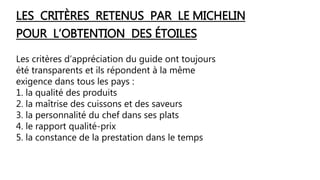 LES CRITÈRES RETENUS PAR LE MICHELIN
POUR L’OBTENTION DES ÉTOILES
Les critères d’appréciation du guide ont toujours
été transparents et ils répondent à la même
exigence dans tous les pays :
1. la qualité des produits
2. la maîtrise des cuissons et des saveurs
3. la personnalité du chef dans ses plats
4. le rapport qualité-prix
5. la constance de la prestation dans le temps
 
