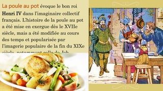 La poule au pot évoque le bon roi
Henri IV dans l’imaginaire collectif
français. L’histoire de la poule au pot
a été mise en exergue dès le XVIIe
siècle, mais a été modifiée au cours
des temps et popularisée par
l’imagerie populaire de la fin du XIXe
siècle, notamment celle de Job.
 