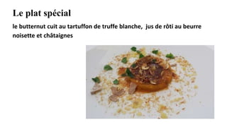 Le plat spécial
le butternut cuit au tartuffon de truffe blanche, jus de rôti au beurre
noisette et châtaignes
 