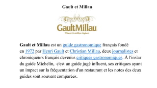 Gault et Millau
Gault et Millau est un guide gastronomique français fondé
en 1972 par Henri Gault et Christian Millau, deux journalistes et
chroniqueurs français devenus critiques gastronomiques. À l'instar
du guide Michelin, c'est un guide jugé influent, ses critiques ayant
un impact sur la fréquentation d'un restaurant et les notes des deux
guides sont souvent comparées.
 