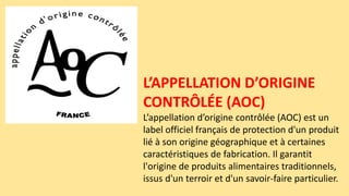 L’APPELLATION D’ORIGINE
CONTRÔLÉE (AOC)
L’appellation d’origine contrôlée (AOC) est un
label officiel français de protection d'un produit
lié à son origine géographique et à certaines
caractéristiques de fabrication. Il garantit
l'origine de produits alimentaires traditionnels,
issus d'un terroir et d'un savoir-faire particulier.
 