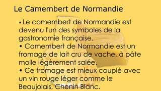 • Le camembert de Normandie est
devenu l'un des symboles de la
gastronomie française.
• Camembert de Normandie est un
fromage de lait cru de vache, à pâte
molle légèrement salée.
• Ce fromage est mieux couplé avec
un vin rouge léger comme le
Beaujolais, Chenin Blanc.
Le Camembert de Normandie
 
